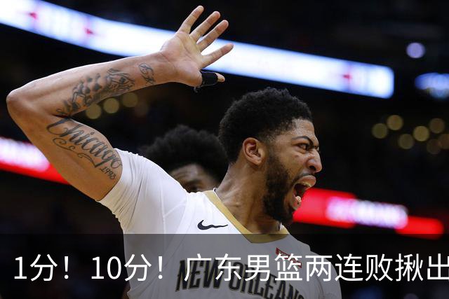 1分！10分！广东男篮两连败揪出3大“水货”，国产伦纳德恐难回巅峰